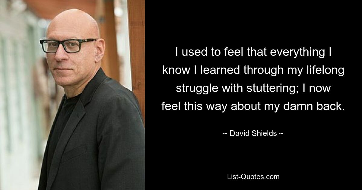 I used to feel that everything I know I learned through my lifelong struggle with stuttering; I now feel this way about my damn back. — © David Shields