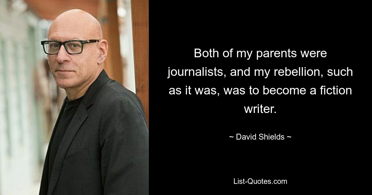 Both of my parents were journalists, and my rebellion, such as it was, was to become a fiction writer. — © David Shields