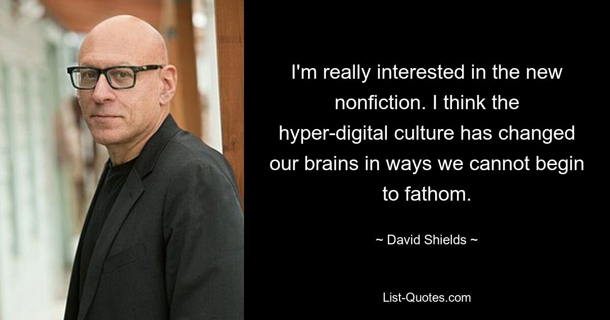 I'm really interested in the new nonfiction. I think the hyper-digital culture has changed our brains in ways we cannot begin to fathom. — © David Shields