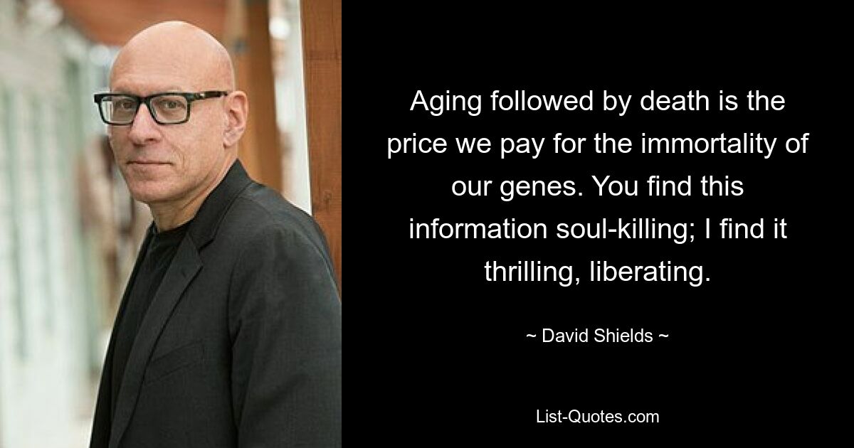 Aging followed by death is the price we pay for the immortality of our genes. You find this information soul-killing; I find it thrilling, liberating. — © David Shields