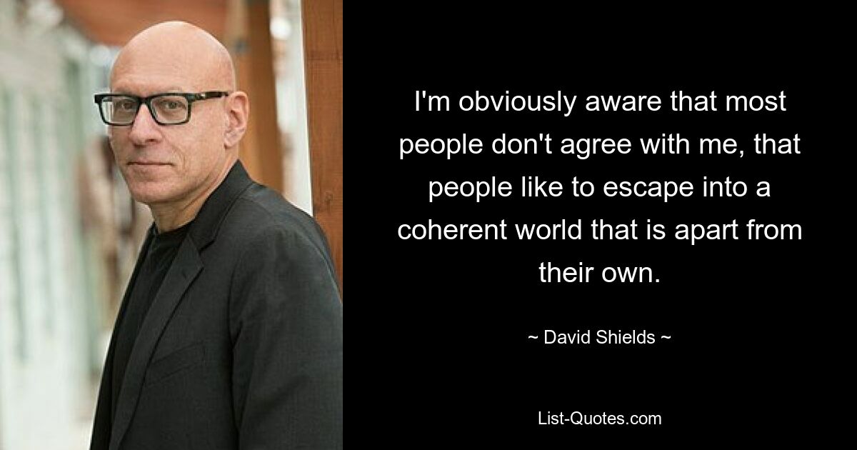 I'm obviously aware that most people don't agree with me, that people like to escape into a coherent world that is apart from their own. — © David Shields