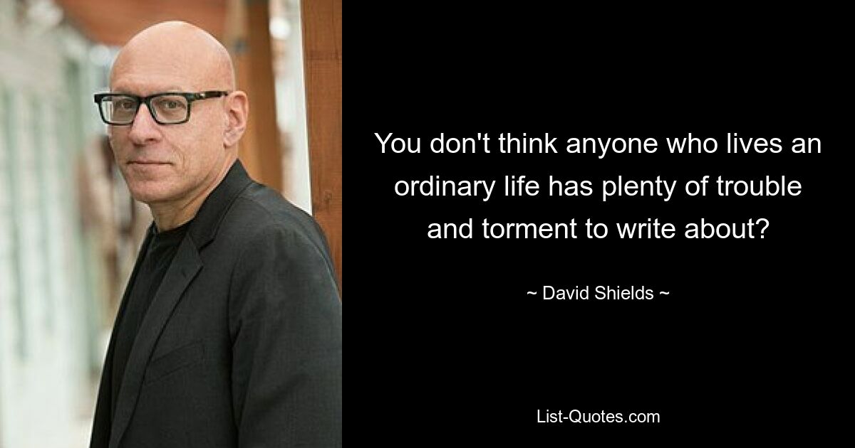 You don't think anyone who lives an ordinary life has plenty of trouble and torment to write about? — © David Shields