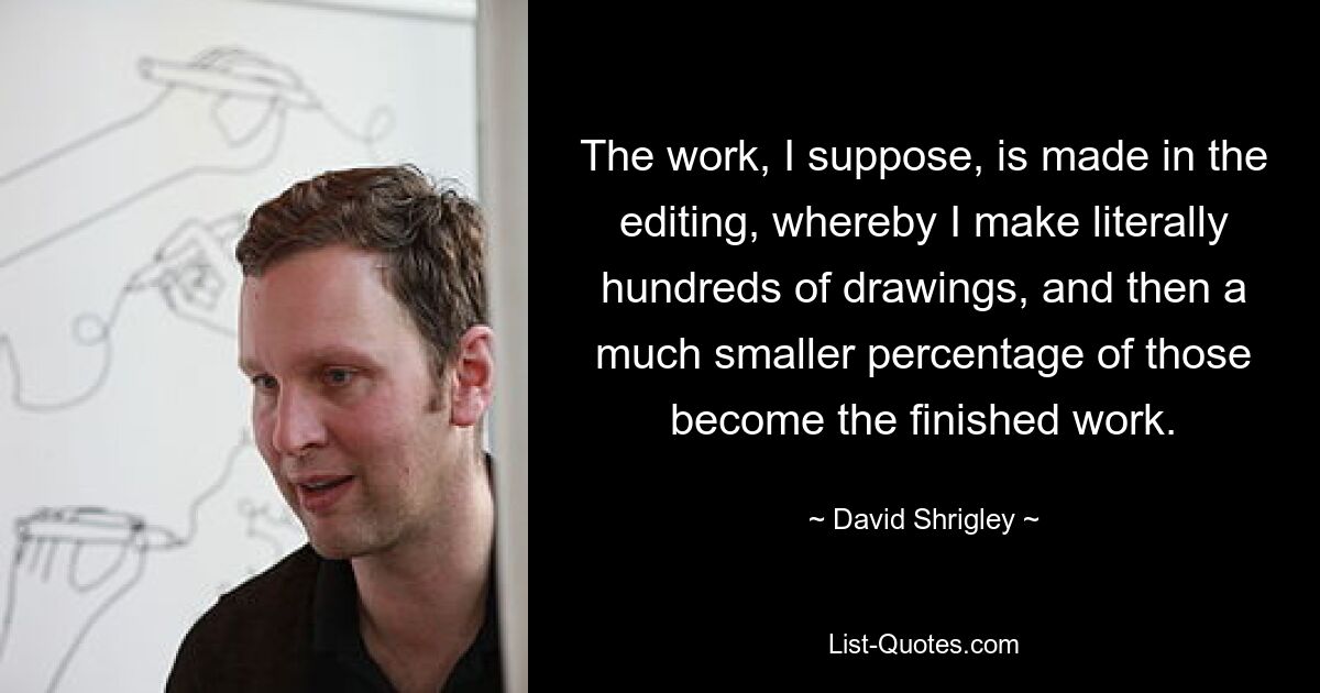 The work, I suppose, is made in the editing, whereby I make literally hundreds of drawings, and then a much smaller percentage of those become the finished work. — © David Shrigley