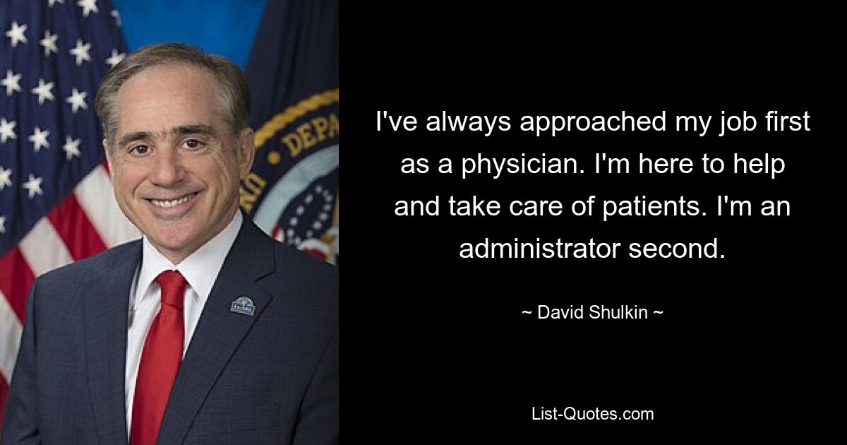 I've always approached my job first as a physician. I'm here to help and take care of patients. I'm an administrator second. — © David Shulkin