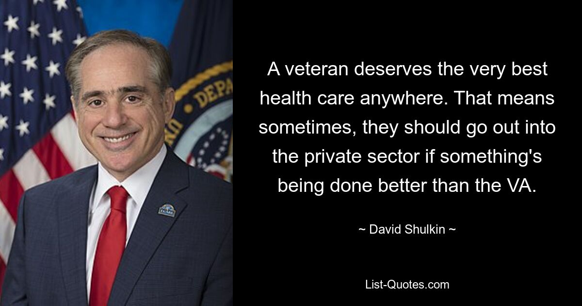 A veteran deserves the very best health care anywhere. That means sometimes, they should go out into the private sector if something's being done better than the VA. — © David Shulkin