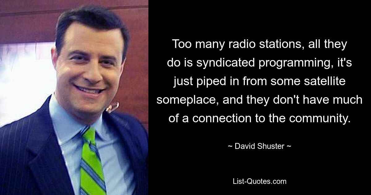 Too many radio stations, all they do is syndicated programming, it's just piped in from some satellite someplace, and they don't have much of a connection to the community. — © David Shuster