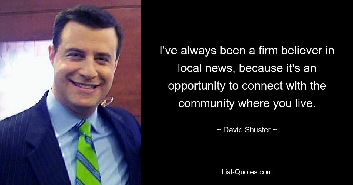 I've always been a firm believer in local news, because it's an opportunity to connect with the community where you live. — © David Shuster