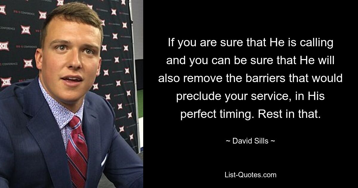 If you are sure that He is calling and you can be sure that He will also remove the barriers that would preclude your service, in His perfect timing. Rest in that. — © David Sills