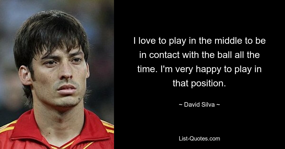 I love to play in the middle to be in contact with the ball all the time. I'm very happy to play in that position. — © David Silva