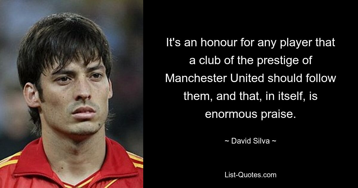 It's an honour for any player that a club of the prestige of Manchester United should follow them, and that, in itself, is enormous praise. — © David Silva