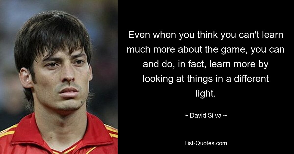 Even when you think you can't learn much more about the game, you can and do, in fact, learn more by looking at things in a different light. — © David Silva