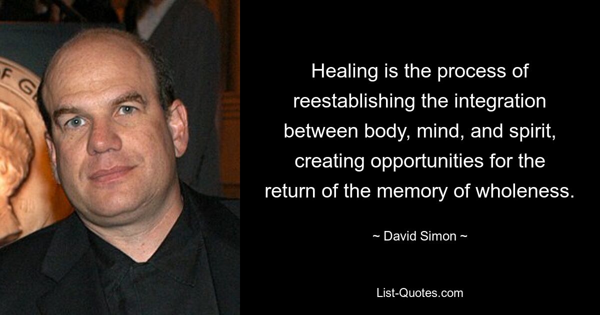 Healing is the process of reestablishing the integration between body, mind, and spirit, creating opportunities for the return of the memory of wholeness. — © David Simon