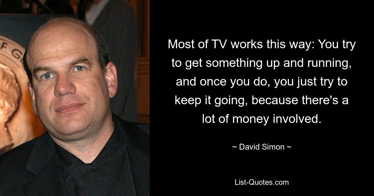 Most of TV works this way: You try to get something up and running, and once you do, you just try to keep it going, because there's a lot of money involved. — © David Simon