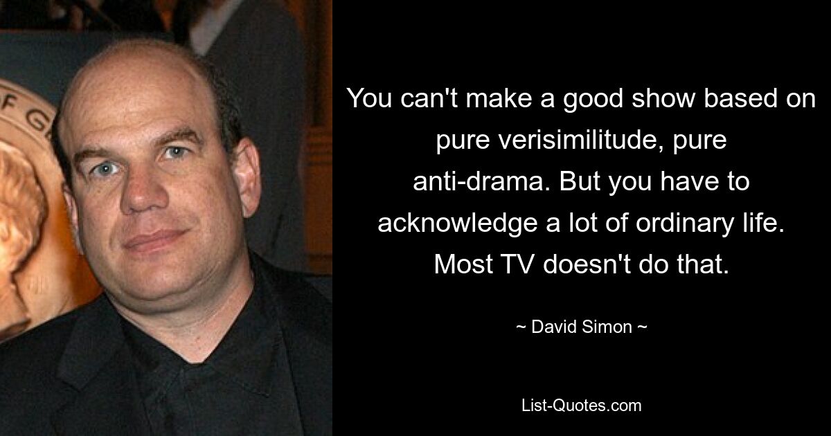 You can't make a good show based on pure verisimilitude, pure anti-drama. But you have to acknowledge a lot of ordinary life. Most TV doesn't do that. — © David Simon