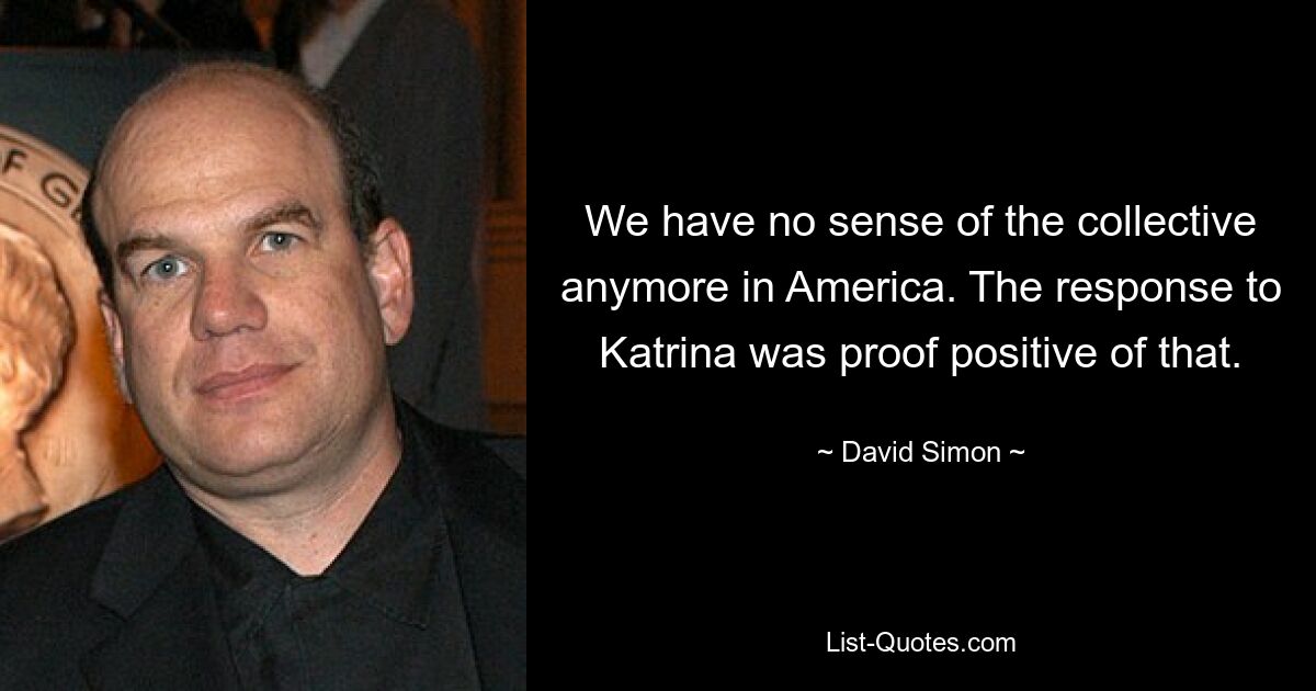 We have no sense of the collective anymore in America. The response to Katrina was proof positive of that. — © David Simon