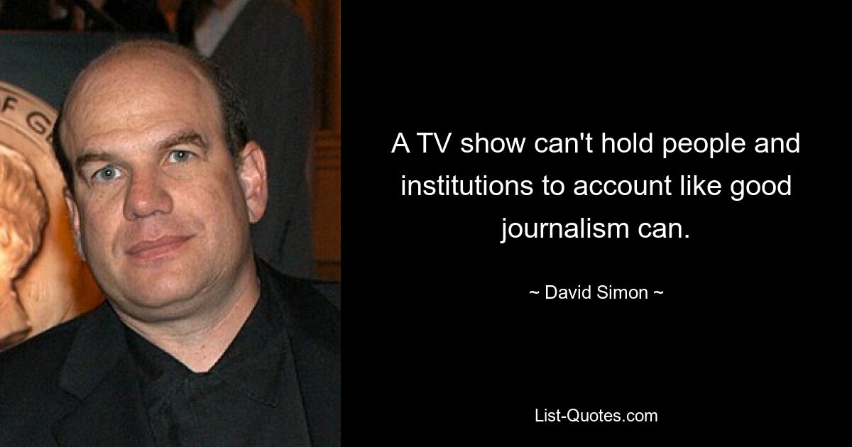 A TV show can't hold people and institutions to account like good journalism can. — © David Simon