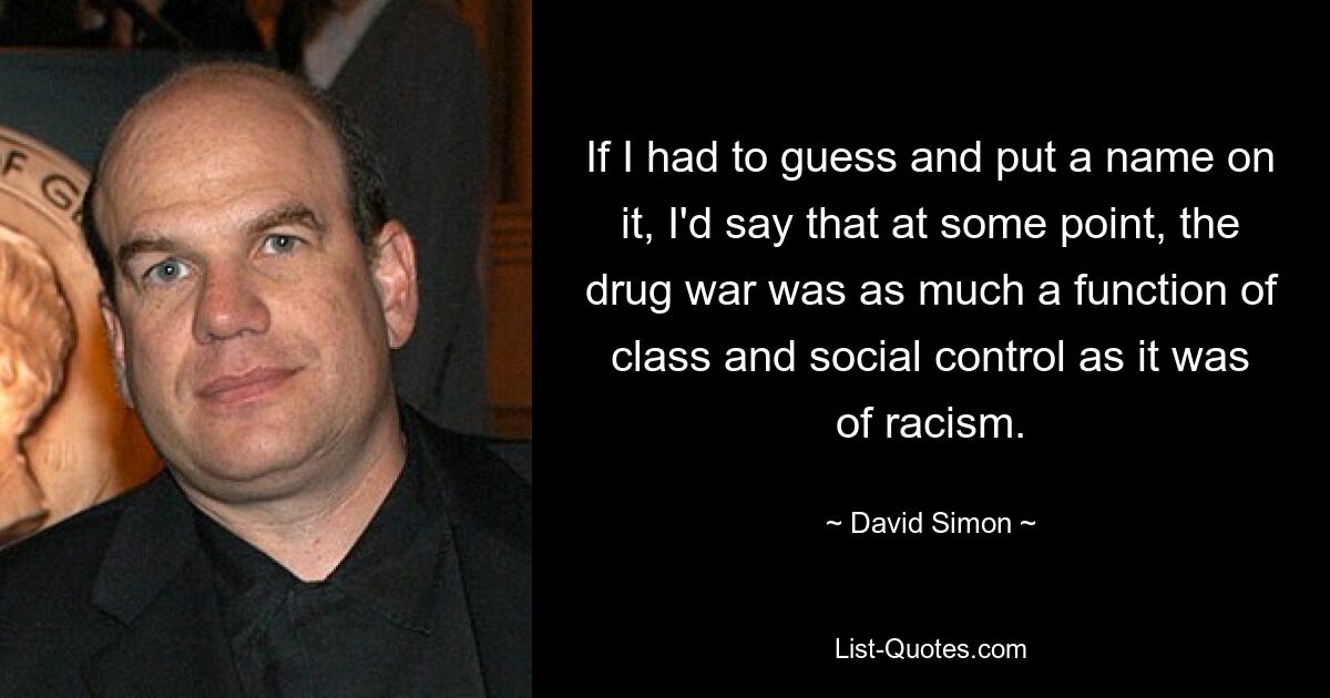 If I had to guess and put a name on it, I'd say that at some point, the drug war was as much a function of class and social control as it was of racism. — © David Simon