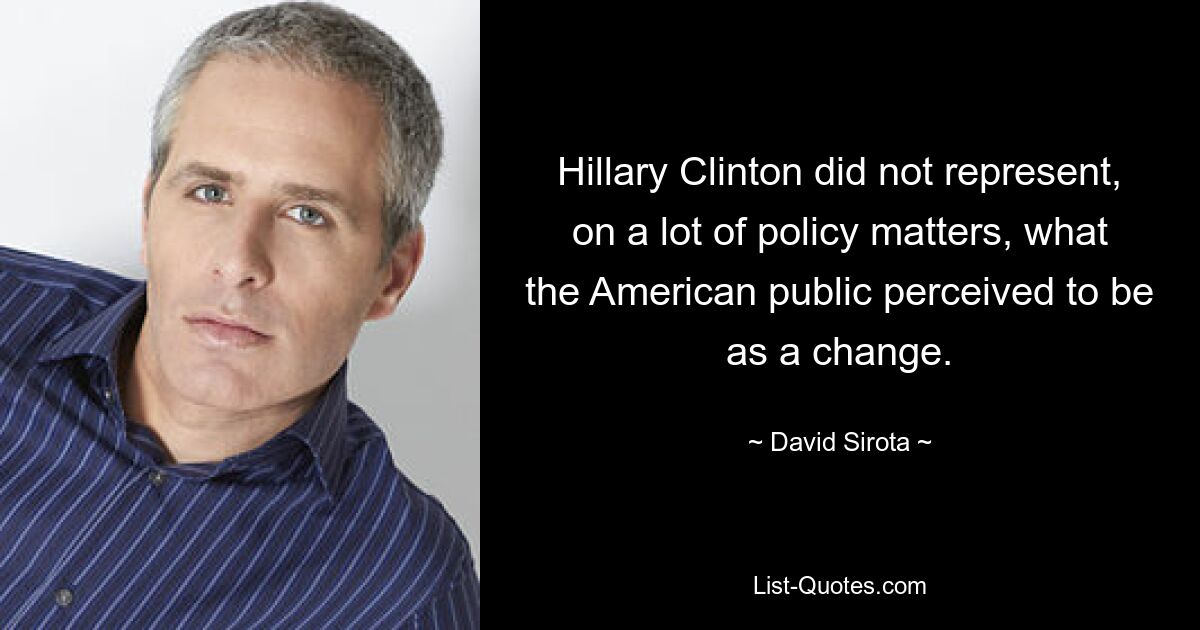 Hillary Clinton did not represent, on a lot of policy matters, what the American public perceived to be as a change. — © David Sirota