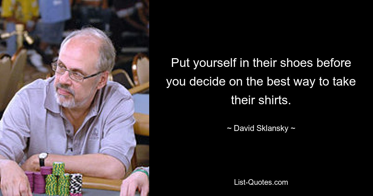 Put yourself in their shoes before you decide on the best way to take their shirts. — © David Sklansky