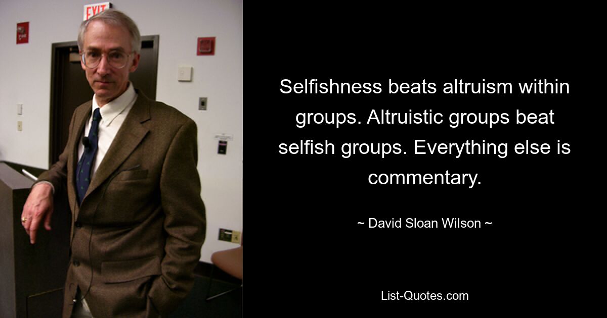 Selfishness beats altruism within groups. Altruistic groups beat selfish groups. Everything else is commentary. — © David Sloan Wilson