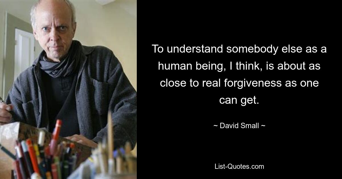 To understand somebody else as a human being, I think, is about as close to real forgiveness as one can get. — © David Small