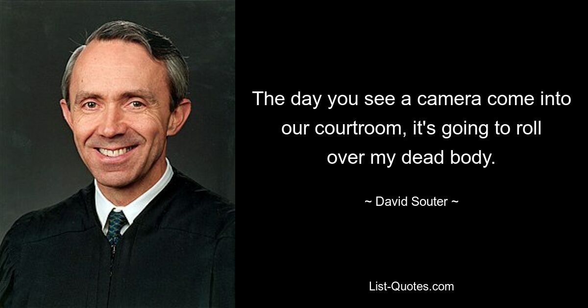 The day you see a camera come into our courtroom, it's going to roll over my dead body. — © David Souter