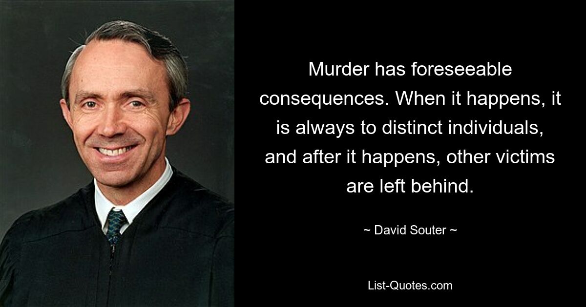 Murder has foreseeable consequences. When it happens, it is always to distinct individuals, and after it happens, other victims are left behind. — © David Souter