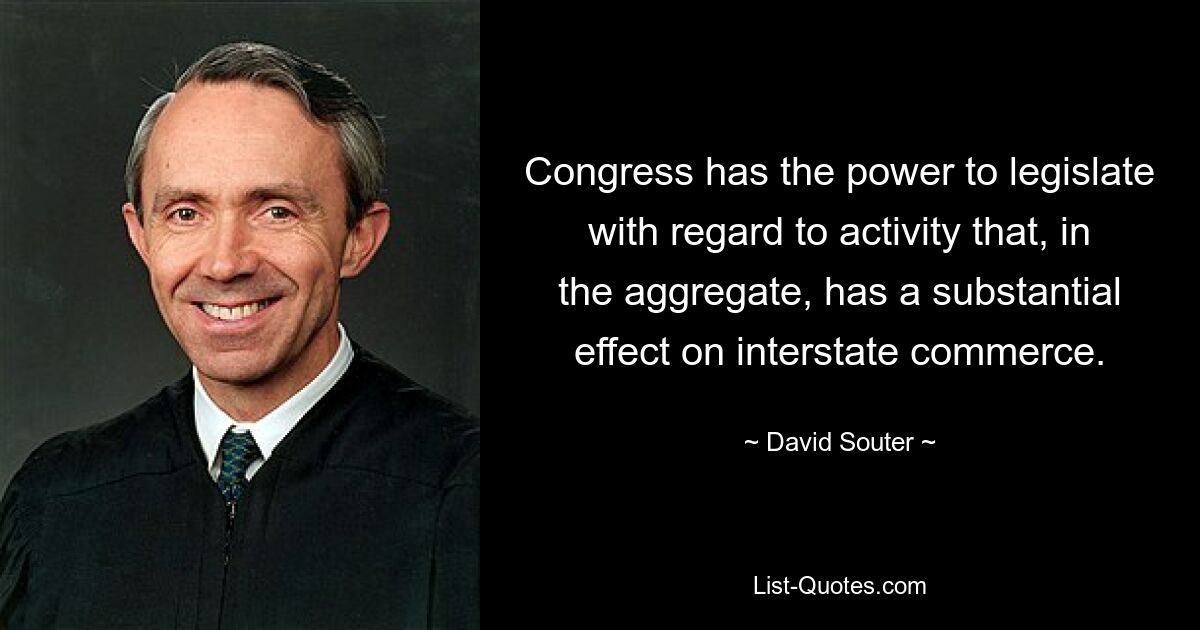 Congress has the power to legislate with regard to activity that, in the aggregate, has a substantial effect on interstate commerce. — © David Souter