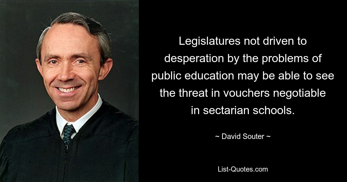 Legislatures not driven to desperation by the problems of public education may be able to see the threat in vouchers negotiable in sectarian schools. — © David Souter