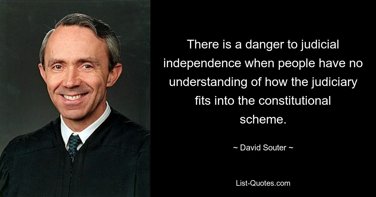 There is a danger to judicial independence when people have no understanding of how the judiciary fits into the constitutional scheme. — © David Souter