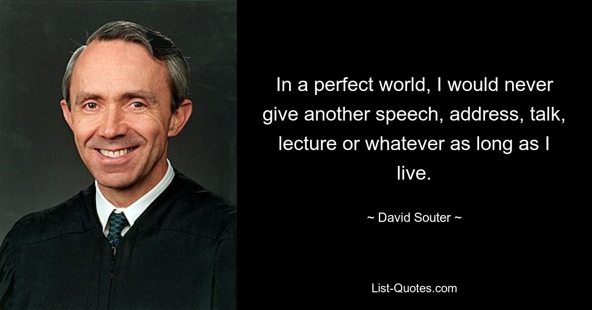 In a perfect world, I would never give another speech, address, talk, lecture or whatever as long as I live. — © David Souter