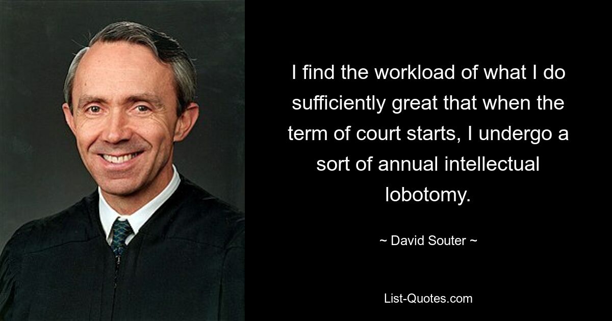 I find the workload of what I do sufficiently great that when the term of court starts, I undergo a sort of annual intellectual lobotomy. — © David Souter