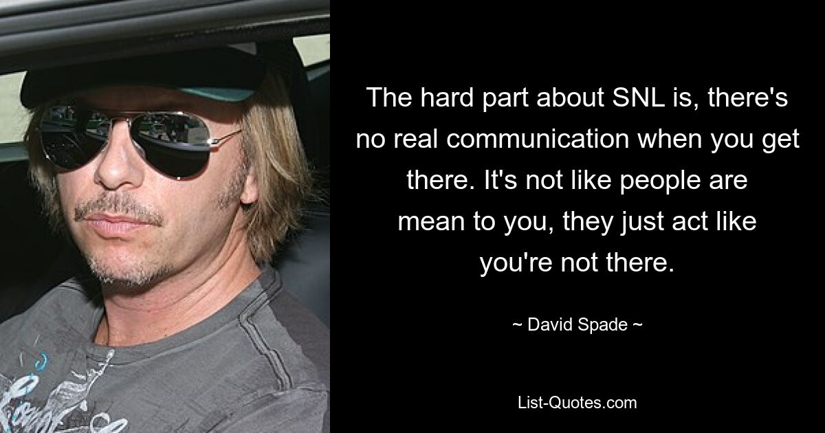 The hard part about SNL is, there's no real communication when you get there. It's not like people are mean to you, they just act like you're not there. — © David Spade