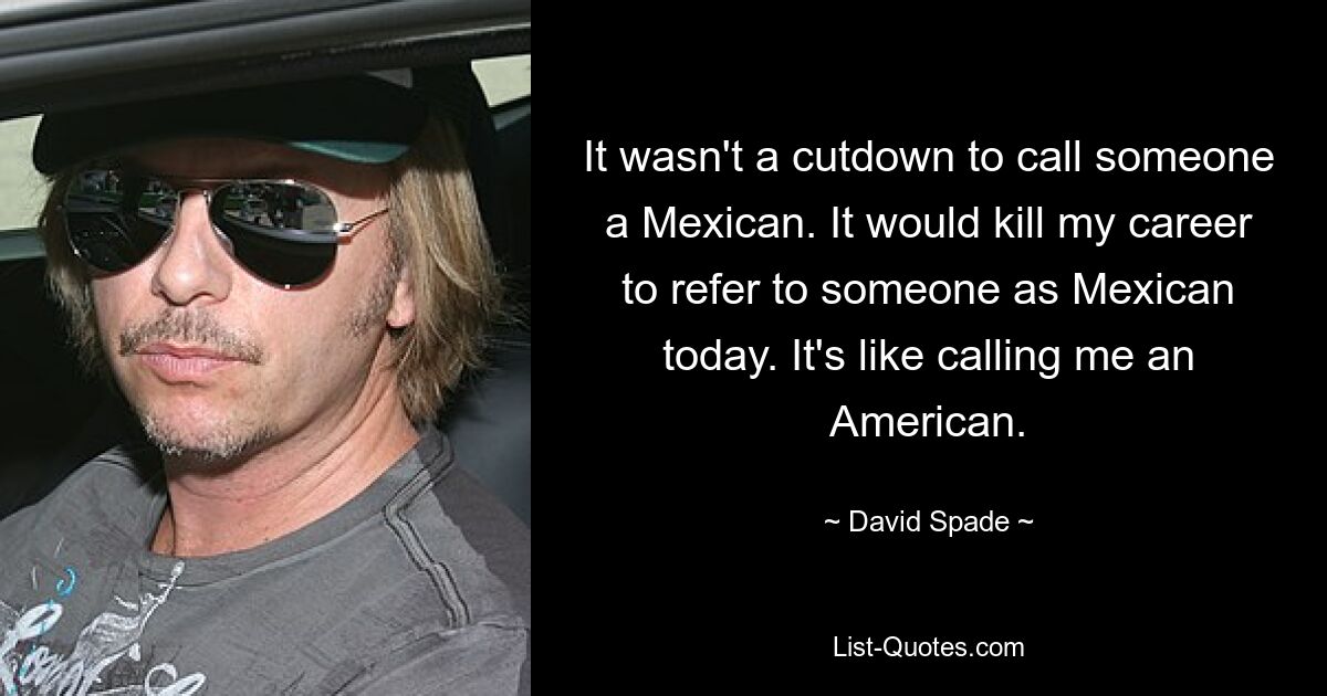 It wasn't a cutdown to call someone a Mexican. It would kill my career to refer to someone as Mexican today. It's like calling me an American. — © David Spade