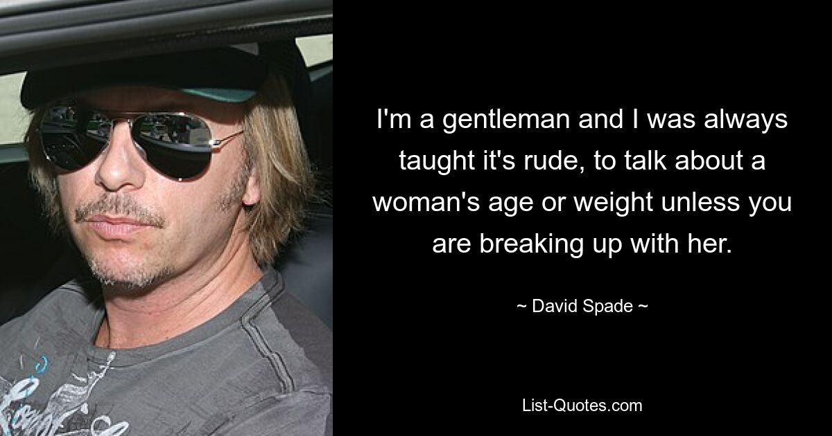 I'm a gentleman and I was always taught it's rude, to talk about a woman's age or weight unless you are breaking up with her. — © David Spade