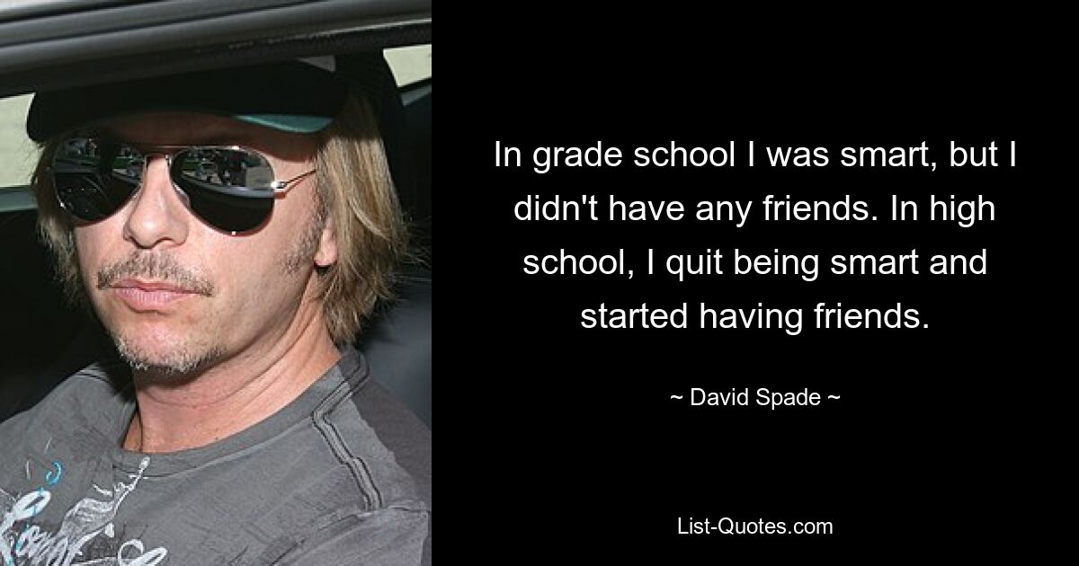 In grade school I was smart, but I didn't have any friends. In high school, I quit being smart and started having friends. — © David Spade