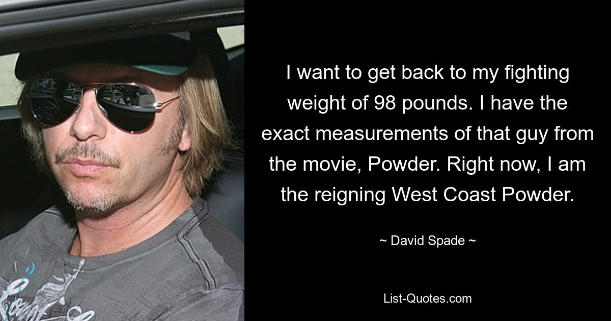 I want to get back to my fighting weight of 98 pounds. I have the exact measurements of that guy from the movie, Powder. Right now, I am the reigning West Coast Powder. — © David Spade