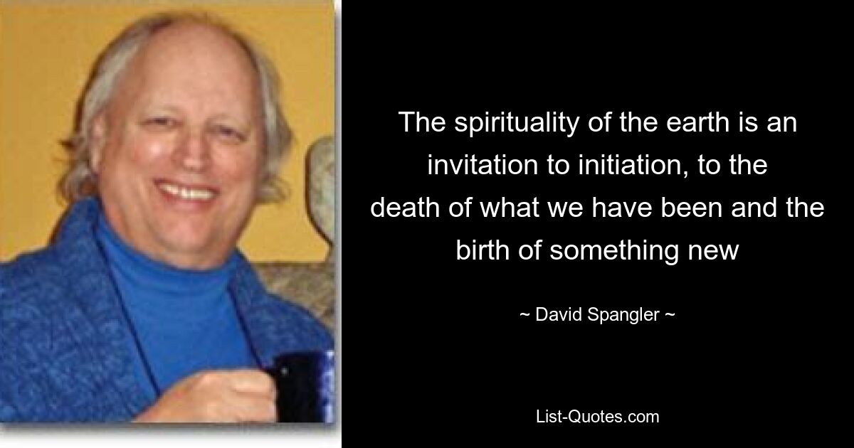 The spirituality of the earth is an invitation to initiation, to the death of what we have been and the birth of something new — © David Spangler