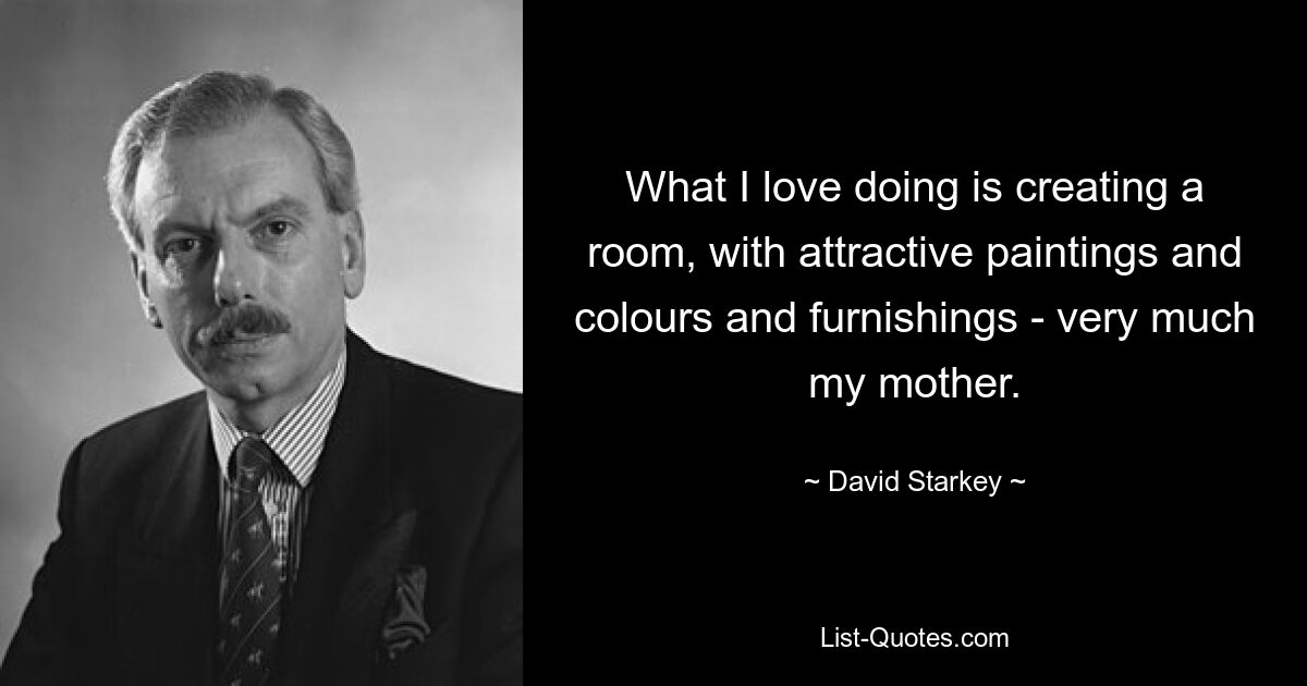 What I love doing is creating a room, with attractive paintings and colours and furnishings - very much my mother. — © David Starkey