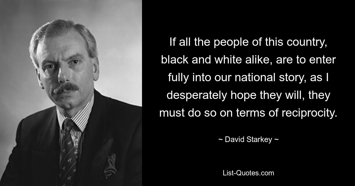 If all the people of this country, black and white alike, are to enter fully into our national story, as I desperately hope they will, they must do so on terms of reciprocity. — © David Starkey