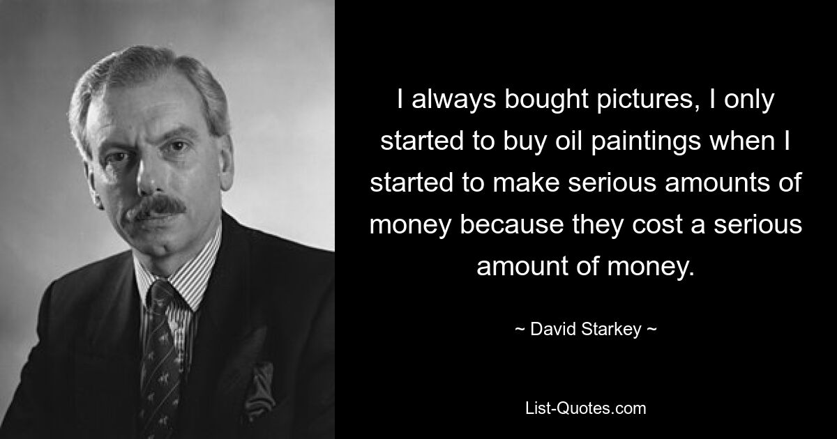 I always bought pictures, I only started to buy oil paintings when I started to make serious amounts of money because they cost a serious amount of money. — © David Starkey