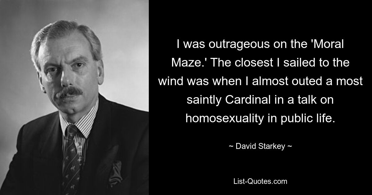 I was outrageous on the 'Moral Maze.' The closest I sailed to the wind was when I almost outed a most saintly Cardinal in a talk on homosexuality in public life. — © David Starkey