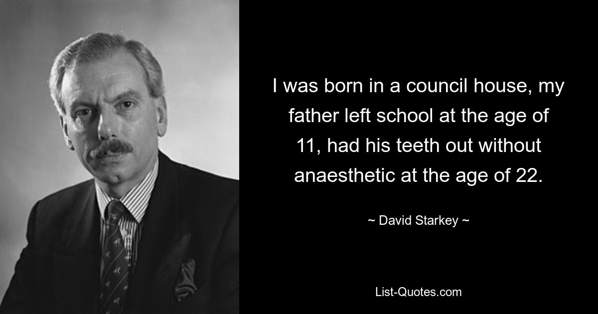 I was born in a council house, my father left school at the age of 11, had his teeth out without anaesthetic at the age of 22. — © David Starkey