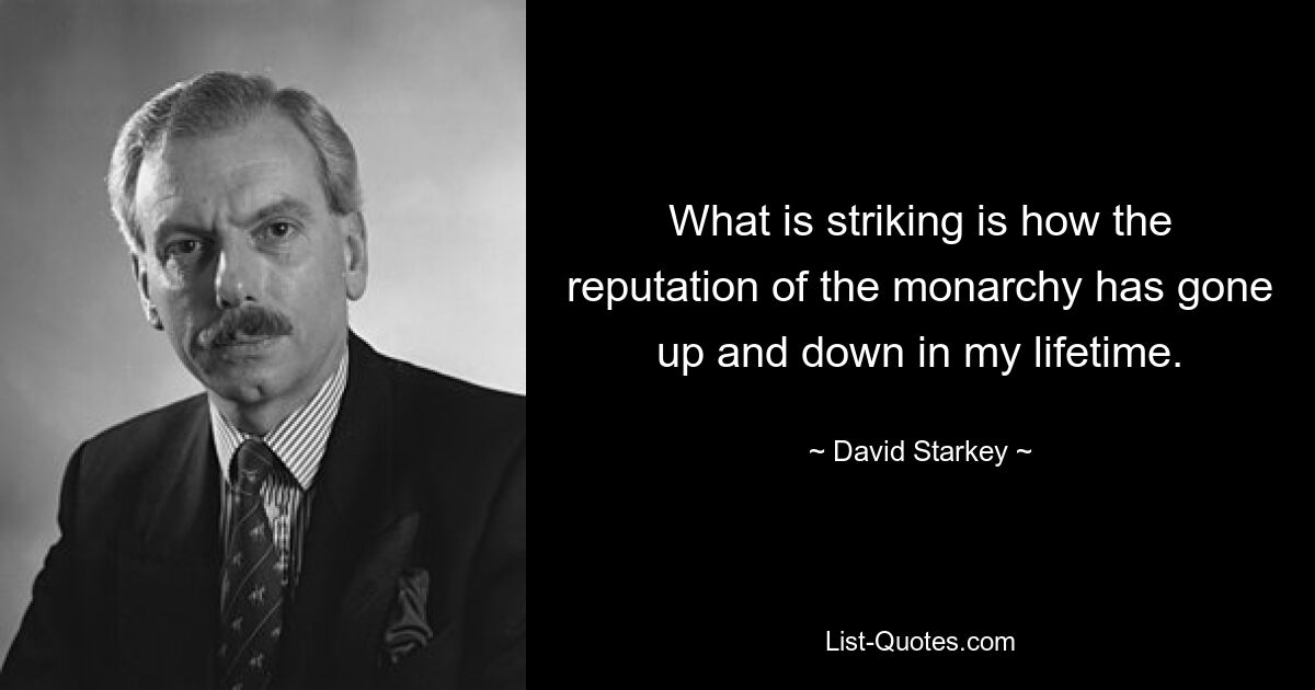 What is striking is how the reputation of the monarchy has gone up and down in my lifetime. — © David Starkey