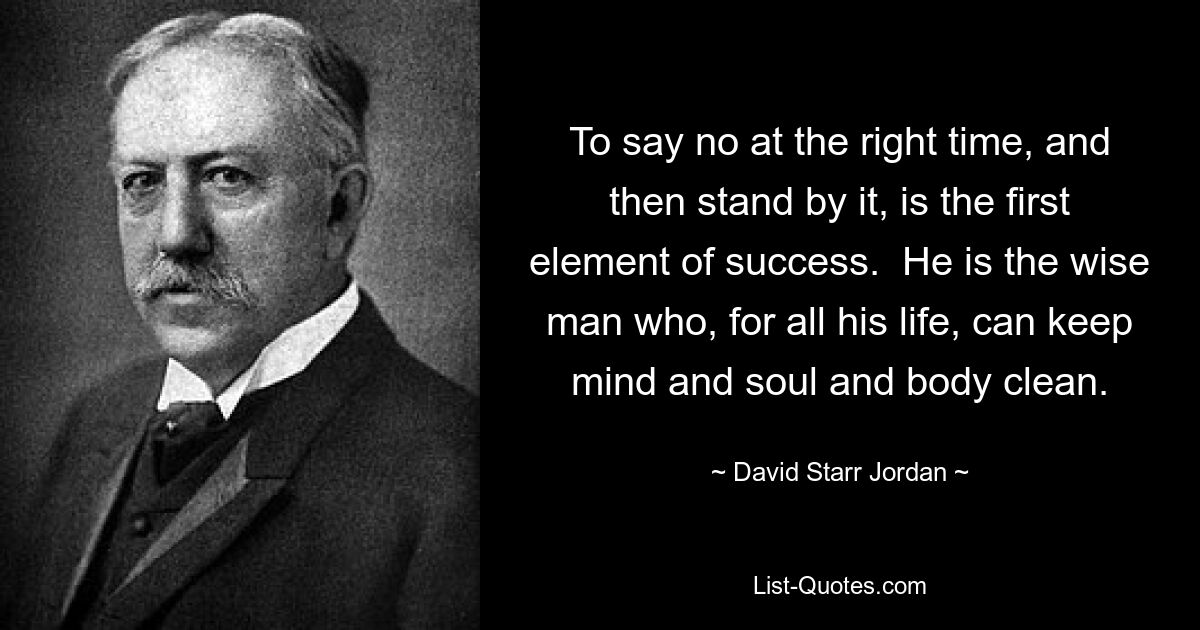 To say no at the right time, and then stand by it, is the first element of success.  He is the wise man who, for all his life, can keep mind and soul and body clean. — © David Starr Jordan