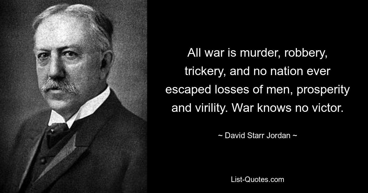 All war is murder, robbery, trickery, and no nation ever escaped losses of men, prosperity and virility. War knows no victor. — © David Starr Jordan