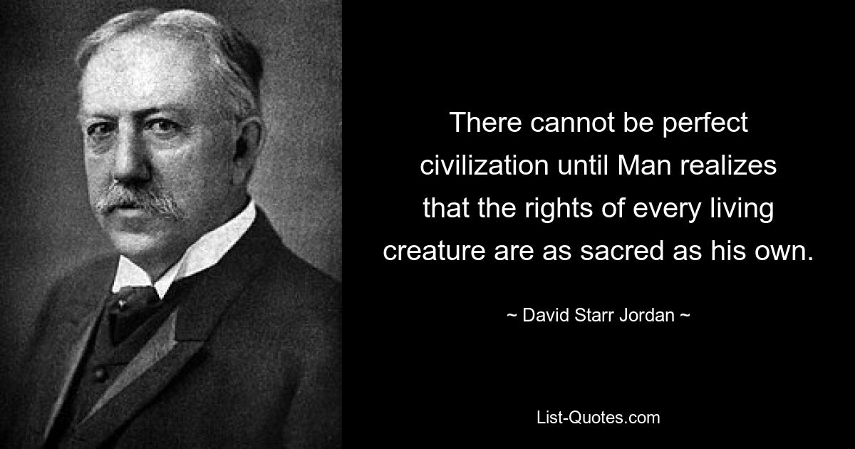 There cannot be perfect civilization until Man realizes that the rights of every living creature are as sacred as his own. — © David Starr Jordan