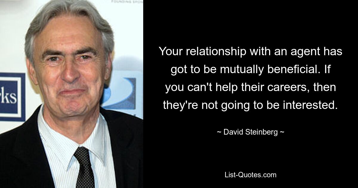 Your relationship with an agent has got to be mutually beneficial. If you can't help their careers, then they're not going to be interested. — © David Steinberg