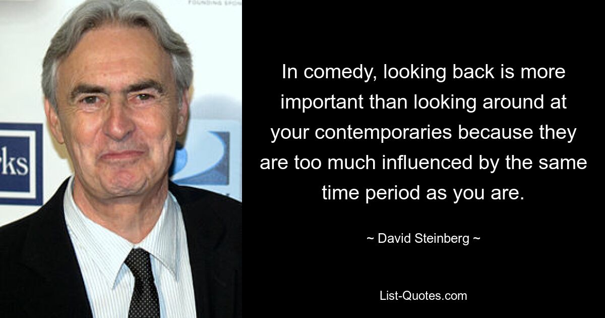 In comedy, looking back is more important than looking around at your contemporaries because they are too much influenced by the same time period as you are. — © David Steinberg