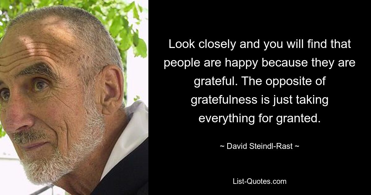 Look closely and you will find that people are happy because they are grateful. The opposite of gratefulness is just taking everything for granted. — © David Steindl-Rast